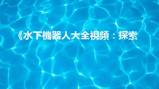 《水下機器人大全視頻：探索海底奇妙世界，揭秘神秘生物！》